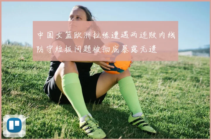 中国女篮欧洲拉练遭遇两连败内线防守短板问题被彻底暴露无遗