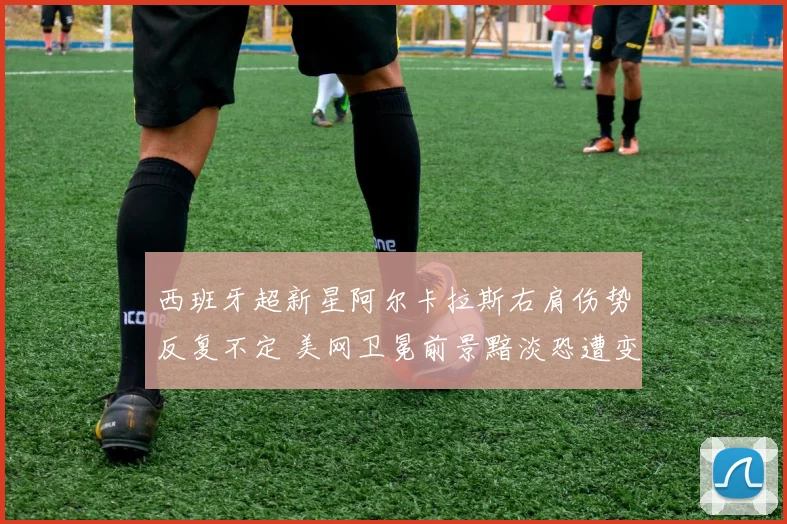 西班牙超新星阿尔卡拉斯右肩伤势反复不定 美网卫冕前景黯淡恐遭变数