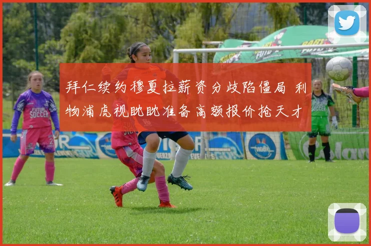 拜仁续约穆夏拉薪资分歧陷僵局 利物浦虎视眈眈准备高额报价抢天才