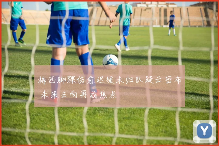 梅西脚踝伤愈迟缓未归队疑云密布 未来去向再成焦点