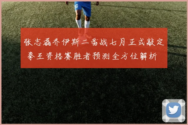张志磊乔伊斯二番战七月正式敲定 拳王资格赛胜者预测全方位解析