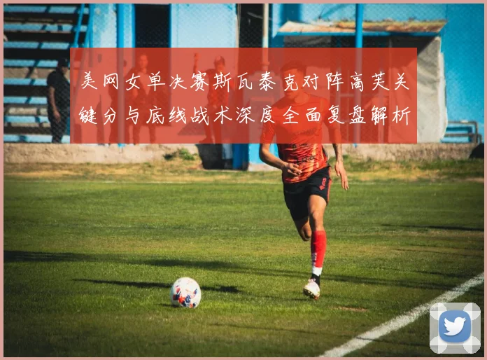 美网女单决赛斯瓦泰克对阵高芙关键分与底线战术深度全面复盘解析