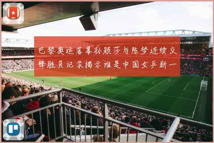 巴黎奥运落幕孙颖莎与陈梦连续交锋胜负记录揭示谁是中国女乒新一姐