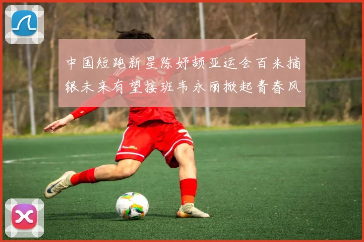 中国短跑新星陈妤颉亚运会百米摘银未来有望接班韦永丽掀起青春风暴