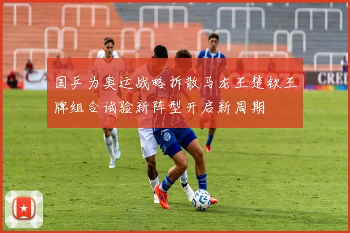 国乒为奥运战略拆散马龙王楚钦王牌组合试验新阵型开启新周期