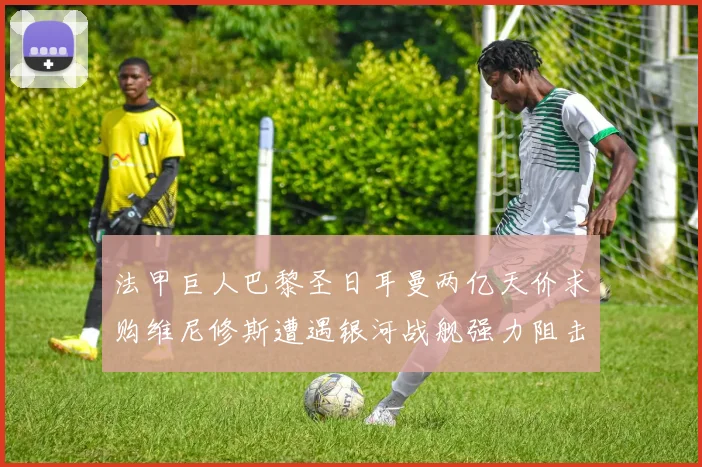 法甲巨人巴黎圣日耳曼两亿天价求购维尼修斯遭遇银河战舰强力阻击谈判陷入僵局