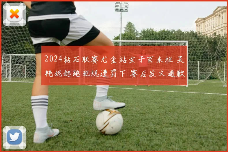 2024钻石联赛尤金站女子百米栏 吴艳妮起跑犯规遭罚下 赛后发文道歉引发广泛质疑与辩护