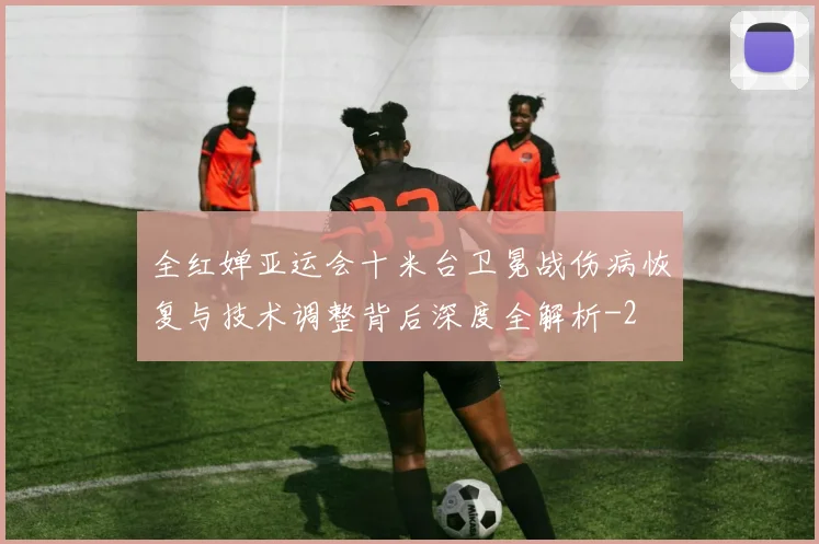 全红婵亚运会十米台卫冕战伤病恢复与技术调整背后深度全解析