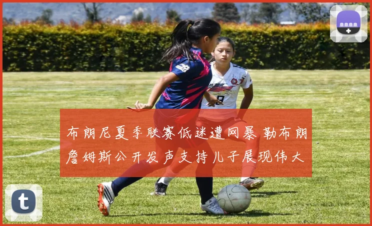 布朗尼夏季联赛低迷遭网暴 勒布朗詹姆斯公开发声支持儿子展现伟大父爱