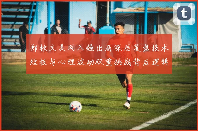 郑钦文美网八强出局深层复盘技术短板与心理波动双重挑战背后逻辑