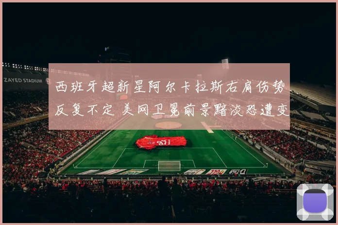 西班牙超新星阿尔卡拉斯右肩伤势反复不定 美网卫冕前景黯淡恐遭变数