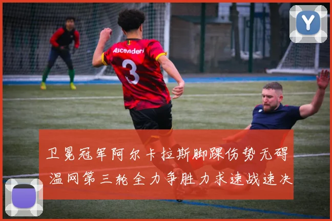 卫冕冠军阿尔卡拉斯脚踝伤势无碍 温网第三轮全力争胜力求速战速决