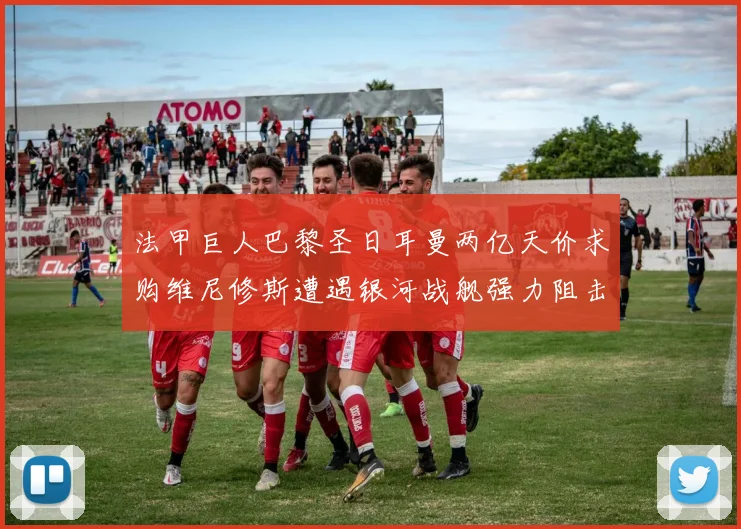 法甲巨人巴黎圣日耳曼两亿天价求购维尼修斯遭遇银河战舰强力阻击谈判陷入僵局