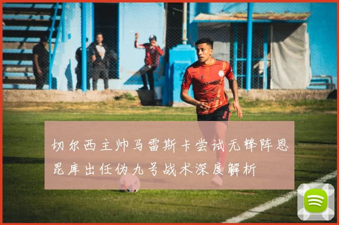 切尔西主帅马雷斯卡尝试无锋阵恩昆库出任伪九号战术深度解析