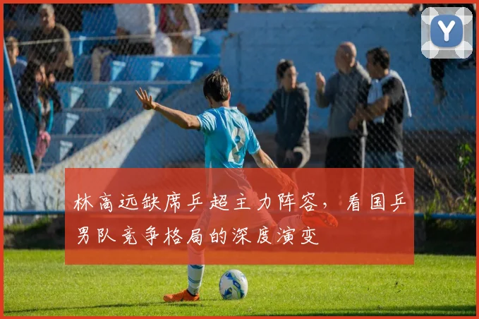 林高远缺席乒超主力阵容，看国乒男队竞争格局的深度演变