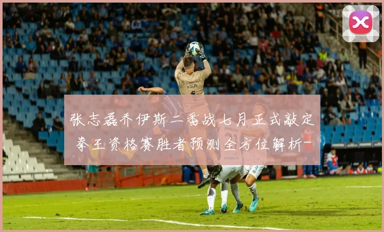 张志磊乔伊斯二番战七月正式敲定 拳王资格赛胜者预测全方位解析