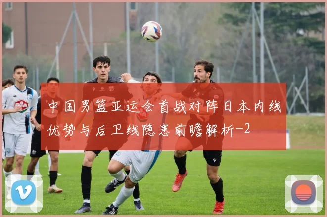 中国男篮亚运会首战对阵日本内线优势与后卫线隐患前瞻解析