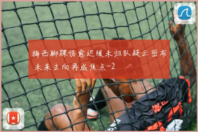 梅西脚踝伤愈迟缓未归队疑云密布 未来去向再成焦点