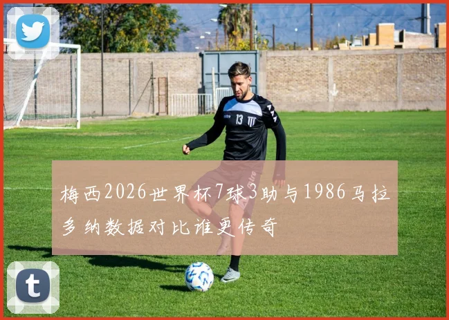 梅西2026世界杯7球3助与1986马拉多纳数据对比谁更传奇