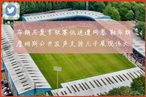 布朗尼夏季联赛低迷遭网暴 勒布朗詹姆斯公开发声支持儿子展现伟大父爱