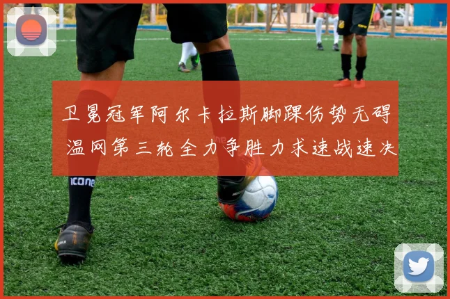 卫冕冠军阿尔卡拉斯脚踝伤势无碍 温网第三轮全力争胜力求速战速决