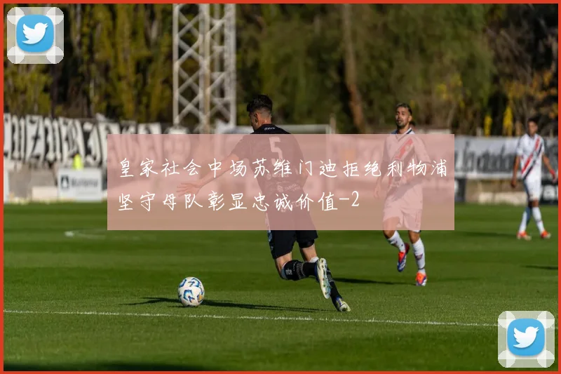 皇家社会中场苏维门迪拒绝利物浦坚守母队彰显忠诚价值