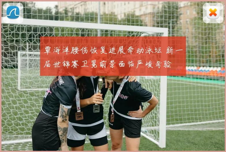 覃海洋腰伤恢复进展牵动泳坛 新一届世锦赛卫冕前景面临严峻考验