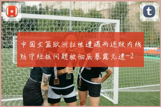 中国女篮欧洲拉练遭遇两连败内线防守短板问题被彻底暴露无遗