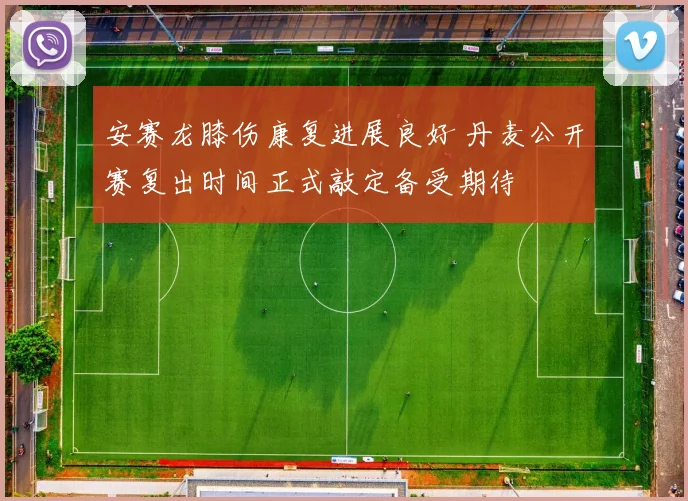 安赛龙膝伤康复进展良好 丹麦公开赛复出时间正式敲定备受期待