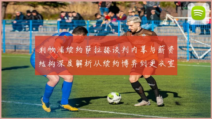 利物浦续约萨拉赫谈判内幕与薪资结构深度解析从续约博弈到更衣室平衡