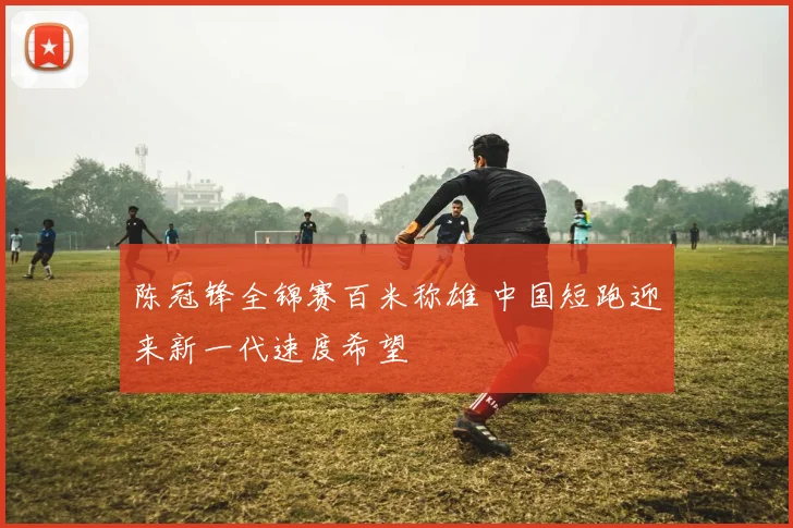 陈冠锋全锦赛百米称雄 中国短跑迎来新一代速度希望