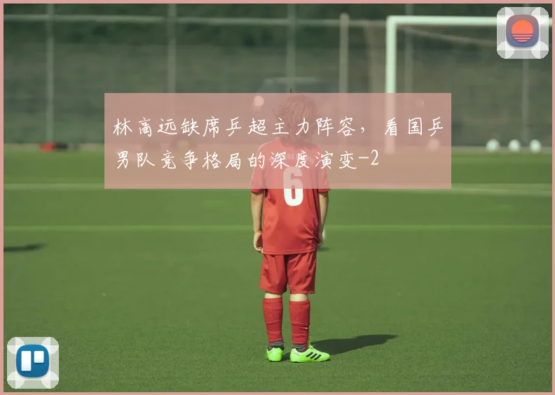 林高远缺席乒超主力阵容,看国乒男队竞争格局的深度演变