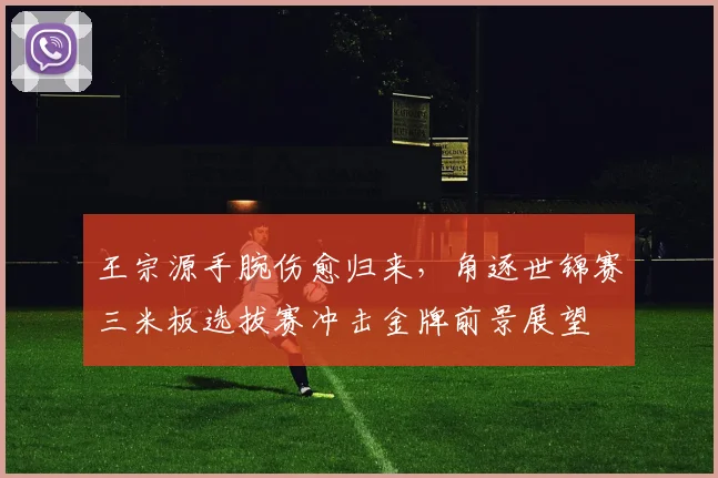 王宗源手腕伤愈归来，角逐世锦赛三米板选拔赛冲击金牌前景展望