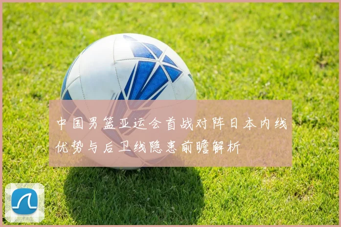 中国男篮亚运会首战对阵日本内线优势与后卫线隐患前瞻解析