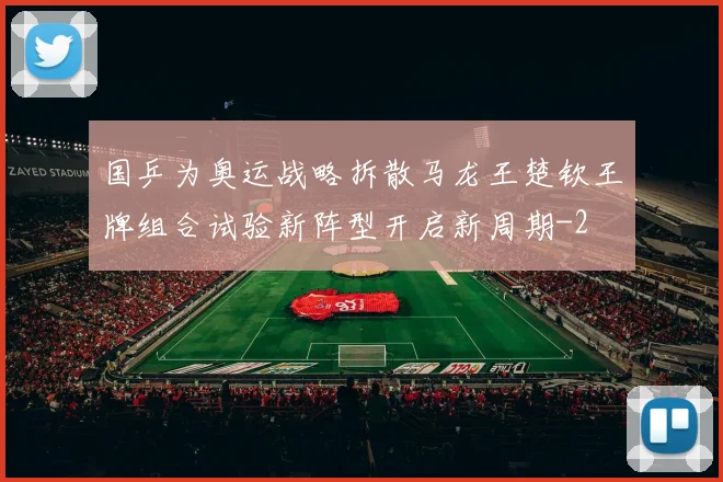 国乒为奥运战略拆散马龙王楚钦王牌组合试验新阵型开启新周期