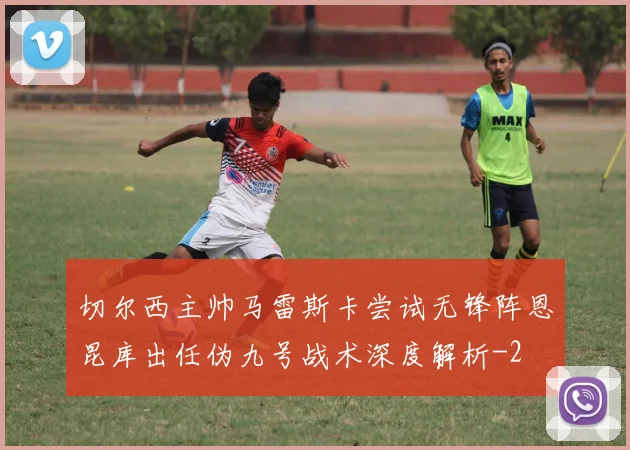 切尔西主帅马雷斯卡尝试无锋阵恩昆库出任伪九号战术深度解析