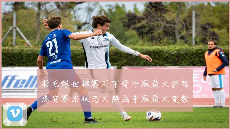 羽毛球世锦赛石宇奇冲冠最大拦路虎安赛龙状态火热成夺冠最大变数