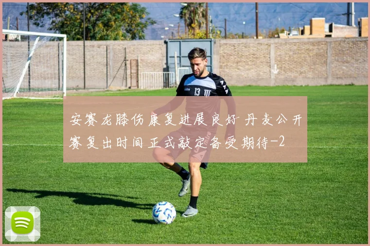 安赛龙膝伤康复进展良好 丹麦公开赛复出时间正式敲定备受期待