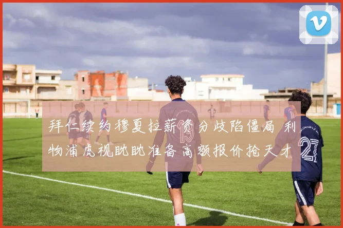 拜仁续约穆夏拉薪资分歧陷僵局 利物浦虎视眈眈准备高额报价抢天才