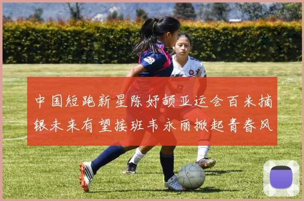 中国短跑新星陈妤颉亚运会百米摘银未来有望接班韦永丽掀起青春风暴