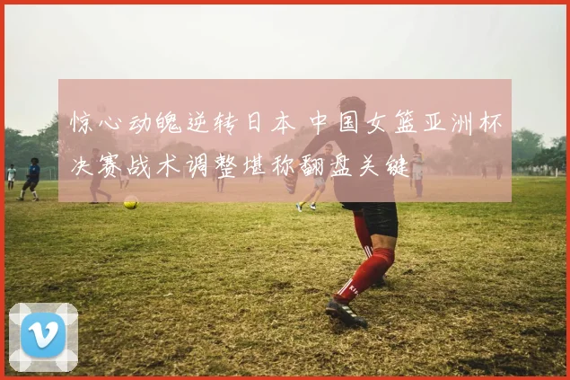 惊心动魄逆转日本 中国女篮亚洲杯决赛战术调整堪称翻盘关键