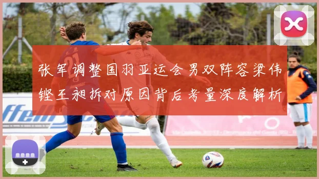 张军调整国羽亚运会男双阵容梁伟铿王昶拆对原因背后考量深度解析
