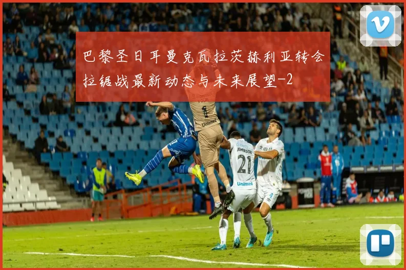 巴黎圣日耳曼克瓦拉茨赫利亚转会拉锯战最新动态与未来展望