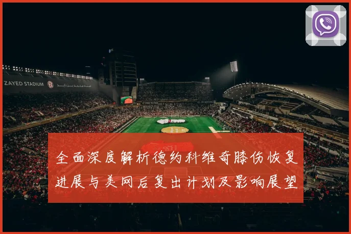 全面深度解析德约科维奇膝伤恢复进展与美网后复出计划及影响展望